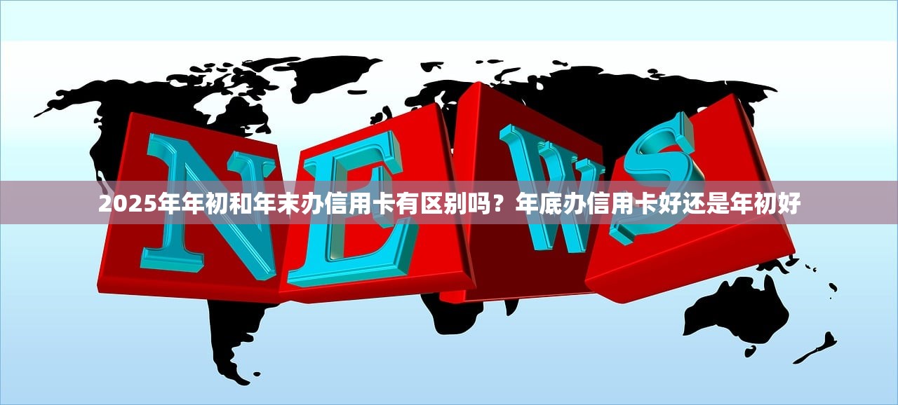2025年年初和年末办信用卡有区别吗？年底办信用卡好还是年初好